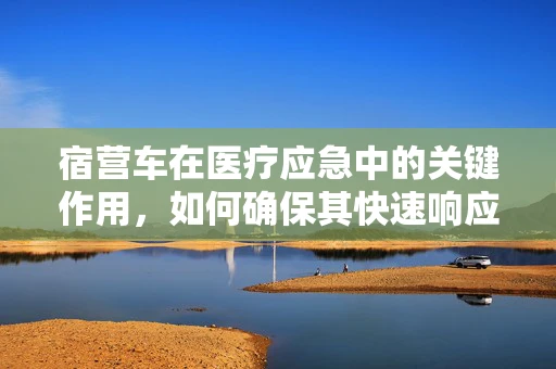 宿营车在医疗应急中的关键作用，如何确保其快速响应与安全使用？
