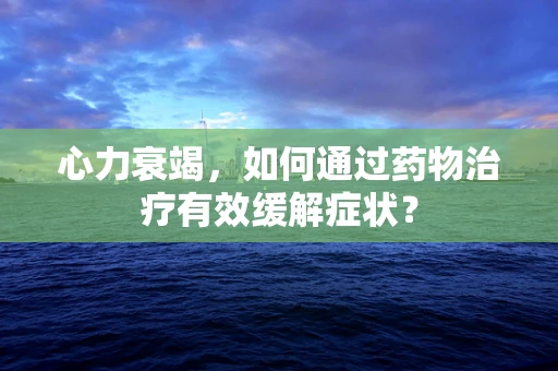 心力衰竭，如何通过药物治疗有效缓解症状？
