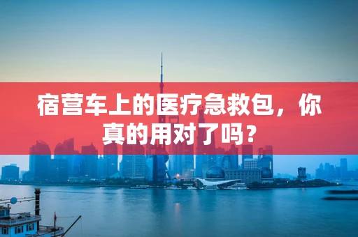 宿营车上的医疗急救包，你真的用对了吗？