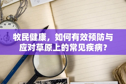 牧民健康，如何有效预防与应对草原上的常见疾病？