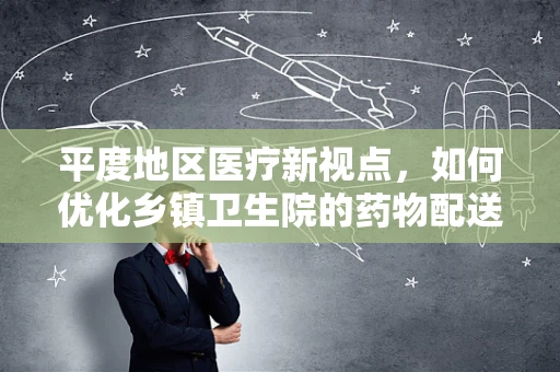 平度地区医疗新视点，如何优化乡镇卫生院的药物配送效率？