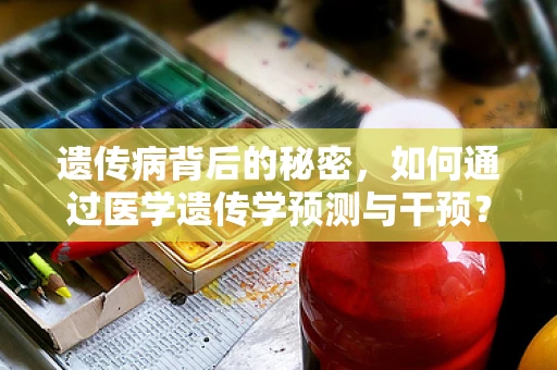 遗传病背后的秘密，如何通过医学遗传学预测与干预？