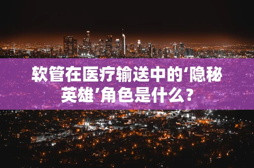 软管在医疗输送中的‘隐秘英雄’角色是什么？