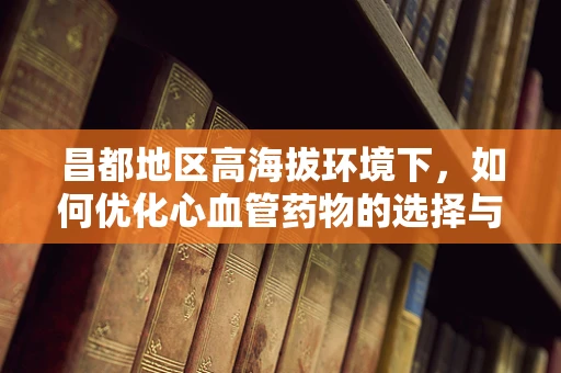 昌都地区高海拔环境下，如何优化心血管药物的选择与使用？