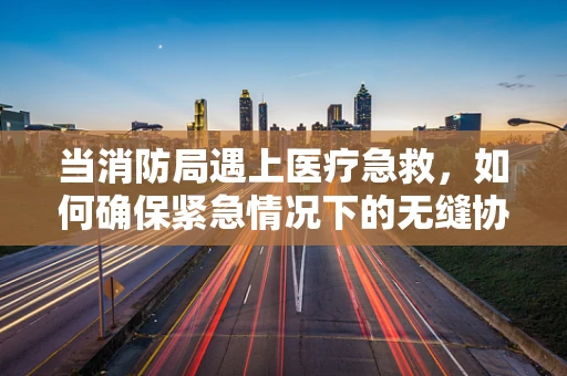 当消防局遇上医疗急救，如何确保紧急情况下的无缝协作？