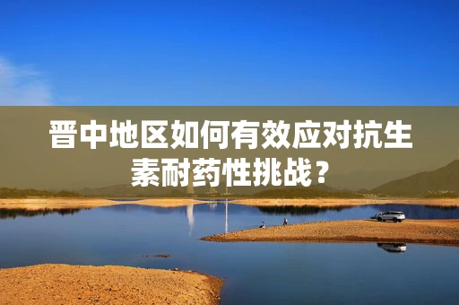 晋中地区如何有效应对抗生素耐药性挑战？