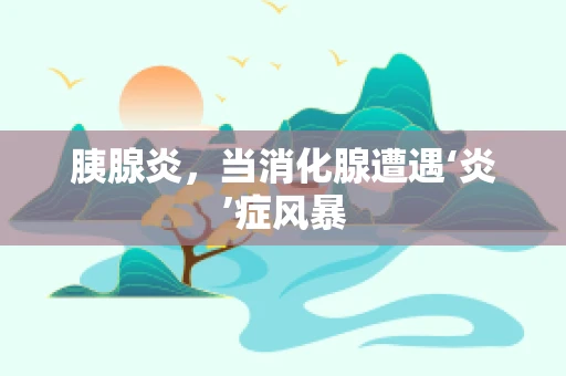 胰腺炎，当消化腺遭遇‘炎’症风暴