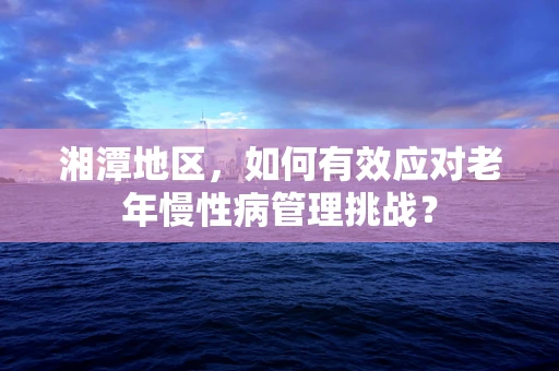 湘潭地区，如何有效应对老年慢性病管理挑战？
