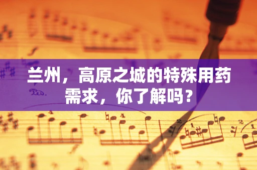 兰州，高原之城的特殊用药需求，你了解吗？