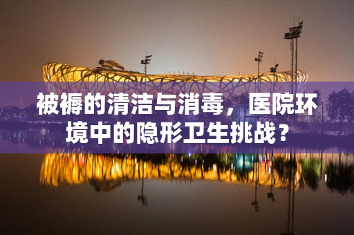 被褥的清洁与消毒，医院环境中的隐形卫生挑战？