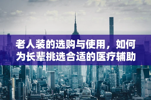 老人装的选购与使用，如何为长辈挑选合适的医疗辅助装备？
