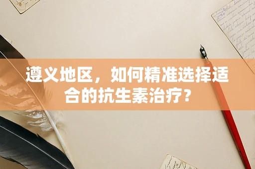遵义地区，如何精准选择适合的抗生素治疗？