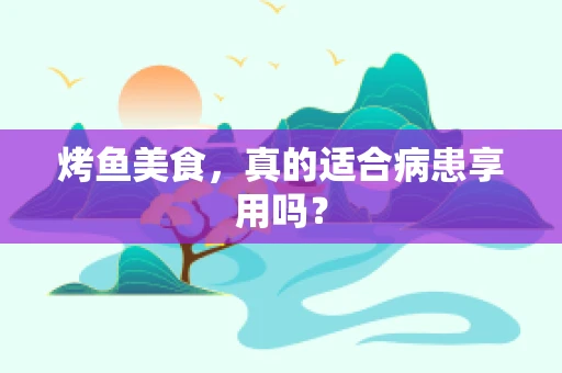 烤鱼美食，真的适合病患享用吗？