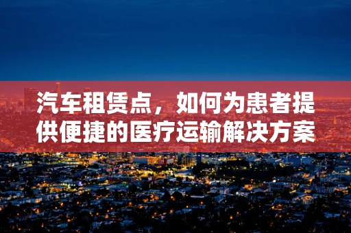 汽车租赁点，如何为患者提供便捷的医疗运输解决方案？