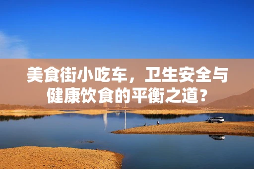 美食街小吃车，卫生安全与健康饮食的平衡之道？