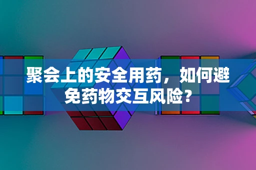 聚会上的安全用药，如何避免药物交互风险？