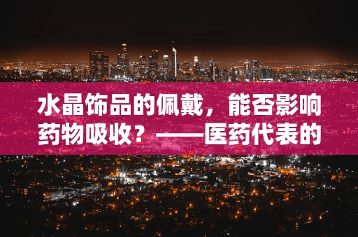 水晶饰品的佩戴，能否影响药物吸收？——医药代表的专业视角