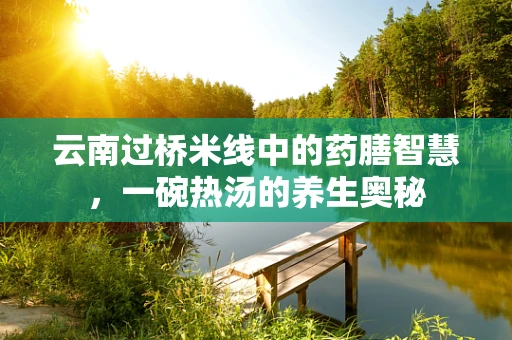 云南过桥米线中的药膳智慧，一碗热汤的养生奥秘