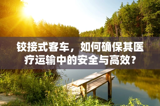 铰接式客车，如何确保其医疗运输中的安全与高效？