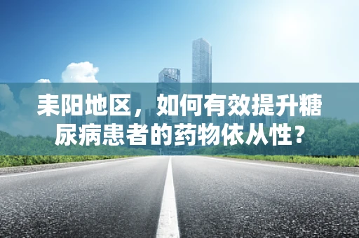 耒阳地区，如何有效提升糖尿病患者的药物依从性？