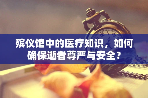 殡仪馆中的医疗知识，如何确保逝者尊严与安全？
