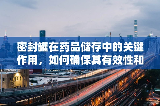 密封罐在药品储存中的关键作用，如何确保其有效性和安全性？