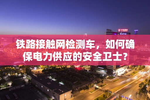 铁路接触网检测车，如何确保电力供应的安全卫士？
