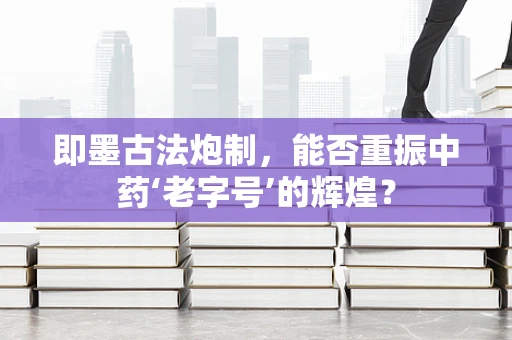 即墨古法炮制，能否重振中药‘老字号’的辉煌？