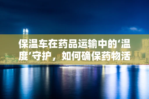 保温车在药品运输中的‘温度’守护，如何确保药物活性不流失？