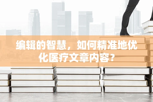 编辑的智慧，如何精准地优化医疗文章内容？