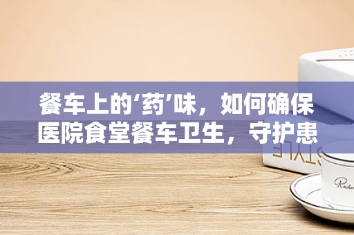餐车上的‘药’味，如何确保医院食堂餐车卫生，守护患者饮食安全？