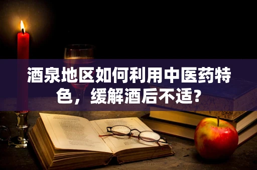 酒泉地区如何利用中医药特色，缓解酒后不适？