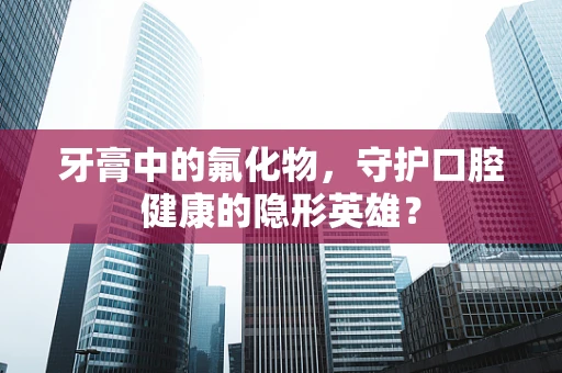 牙膏中的氟化物，守护口腔健康的隐形英雄？
