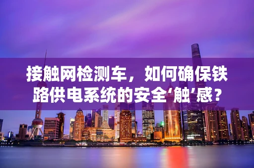 接触网检测车，如何确保铁路供电系统的安全‘触’感？