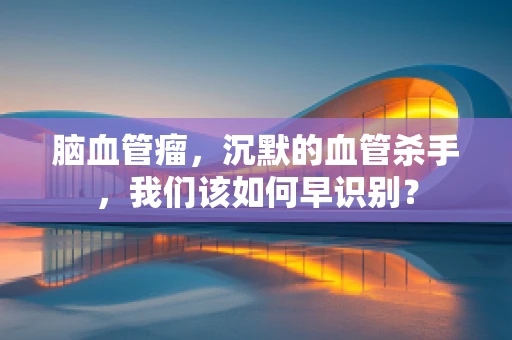 脑血管瘤，沉默的血管杀手，我们该如何早识别？