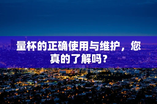 量杯的正确使用与维护，您真的了解吗？