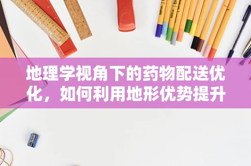 地理学视角下的药物配送优化，如何利用地形优势提升医疗资源效率？