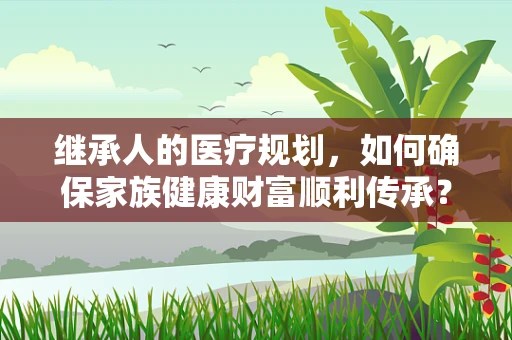 继承人的医疗规划，如何确保家族健康财富顺利传承？