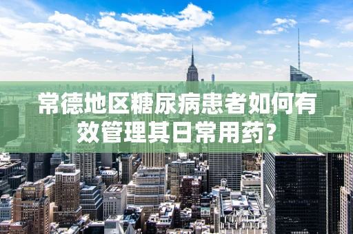 常德地区糖尿病患者如何有效管理其日常用药？
