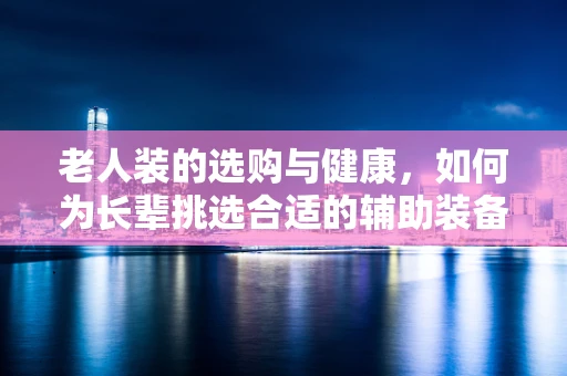 老人装的选购与健康，如何为长辈挑选合适的辅助装备？
