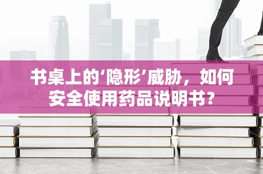 书桌上的‘隐形’威胁，如何安全使用药品说明书？