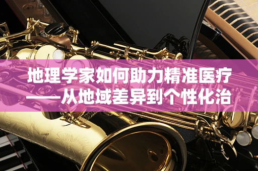地理学家如何助力精准医疗——从地域差异到个性化治疗