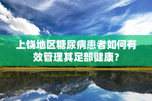 上饶地区糖尿病患者如何有效管理其足部健康？
