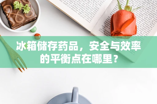 冰箱储存药品，安全与效率的平衡点在哪里？