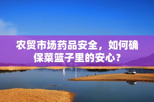 农贸市场药品安全，如何确保菜篮子里的安心？