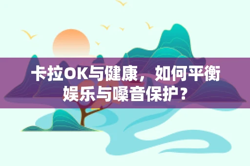 卡拉OK与健康，如何平衡娱乐与嗓音保护？