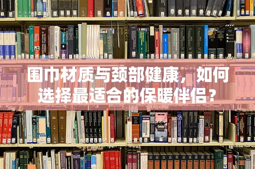 围巾材质与颈部健康，如何选择最适合的保暖伴侣？