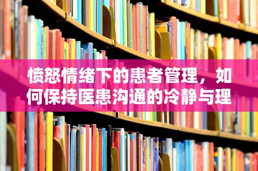 愤怒情绪下的患者管理，如何保持医患沟通的冷静与理性？