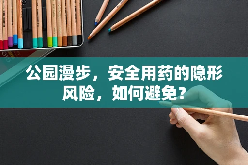 公园漫步，安全用药的隐形风险，如何避免？