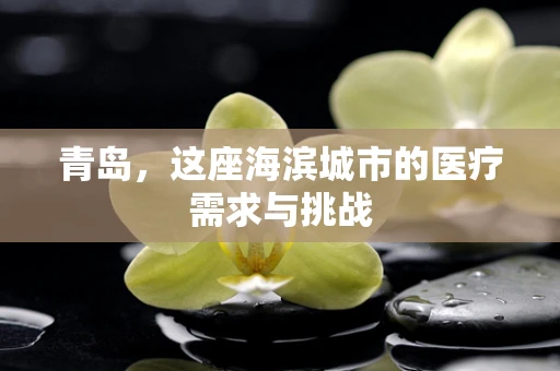 青岛，这座海滨城市的医疗需求与挑战